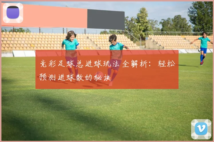 竞彩足球总进球玩法全解析：轻松预测进球数的秘诀