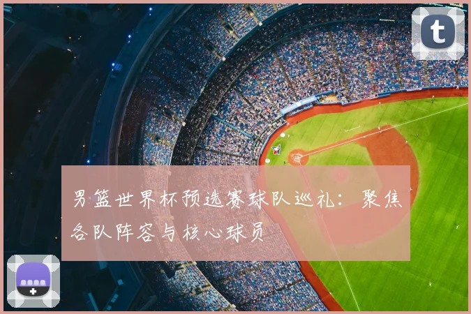 男篮世界杯预选赛球队巡礼：聚焦各队阵容与核心球员