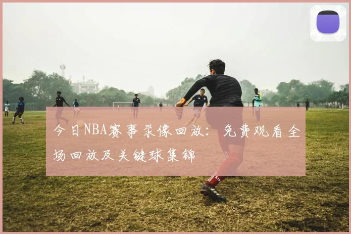 今日NBA赛事录像回放：免费观看全场回放及关键球集锦