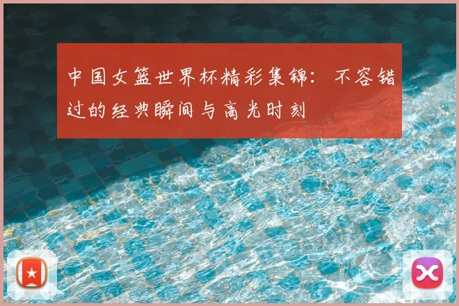 中国女篮世界杯精彩集锦：不容错过的经典瞬间与高光时刻