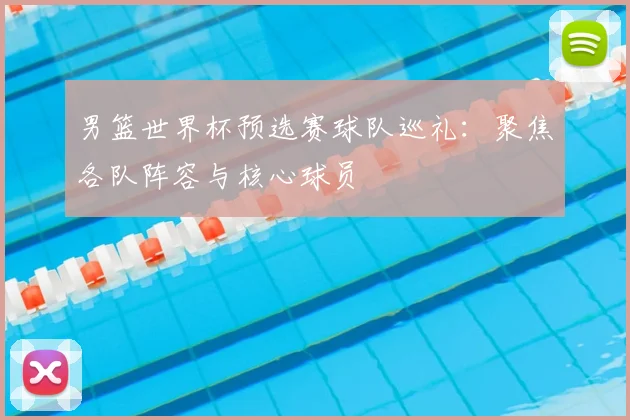 男篮世界杯预选赛球队巡礼：聚焦各队阵容与核心球员