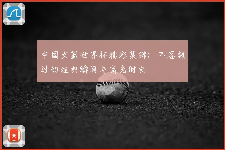 中国女篮世界杯精彩集锦：不容错过的经典瞬间与高光时刻