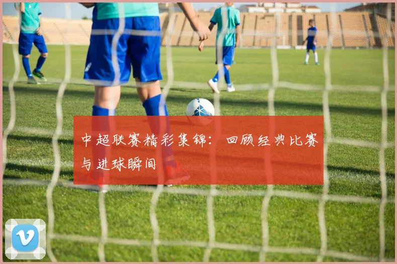 中超联赛精彩集锦：回顾经典比赛与进球瞬间