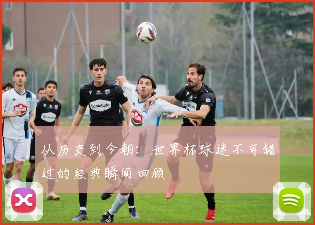 从历史到今朝：世界杯球迷不可错过的经典瞬间回顾