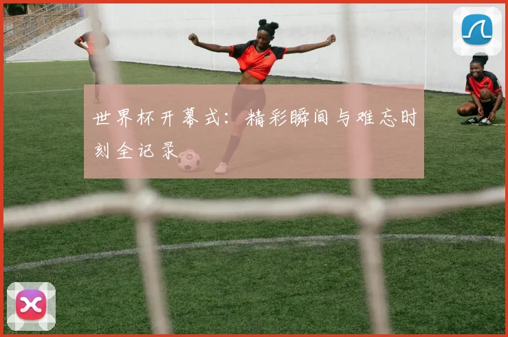 世界杯开幕式：精彩瞬间与难忘时刻全记录