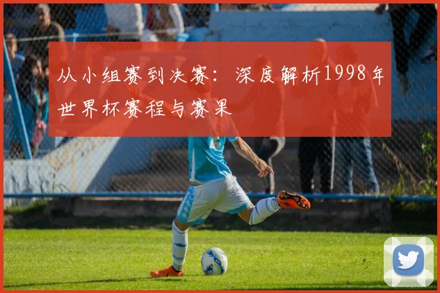 从小组赛到决赛：深度解析1998年世界杯赛程与赛果