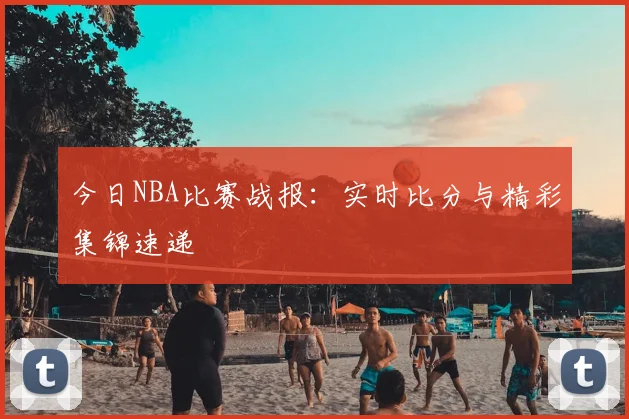 今日NBA比赛战报：实时比分与精彩集锦速递