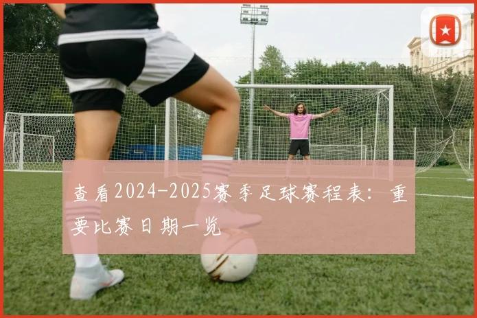 查看2024-2025赛季足球赛程表：重要比赛日期一览