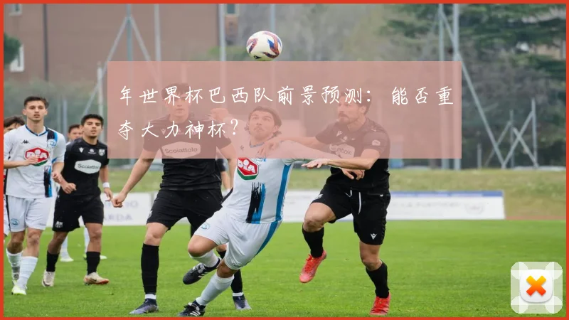 年世界杯巴西队前景预测：能否重夺大力神杯？