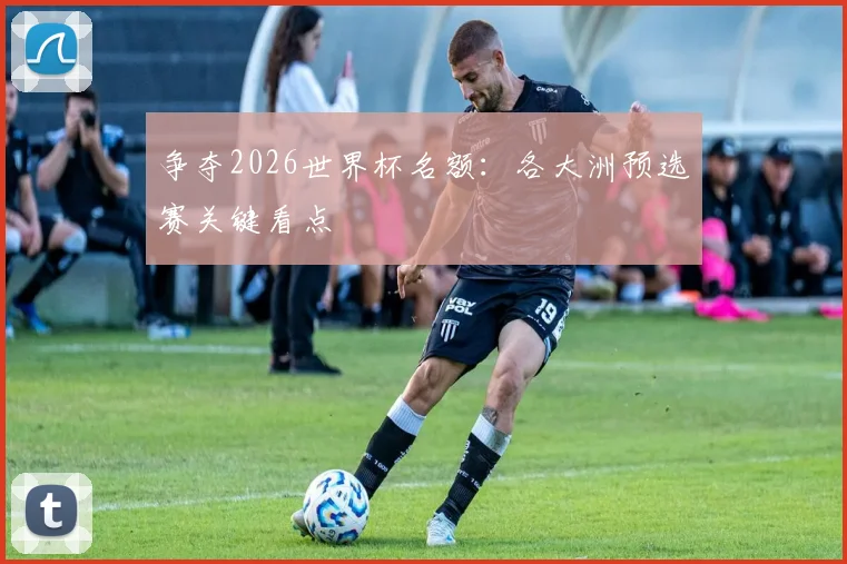 争夺2026世界杯名额:各大洲预选赛关键看点